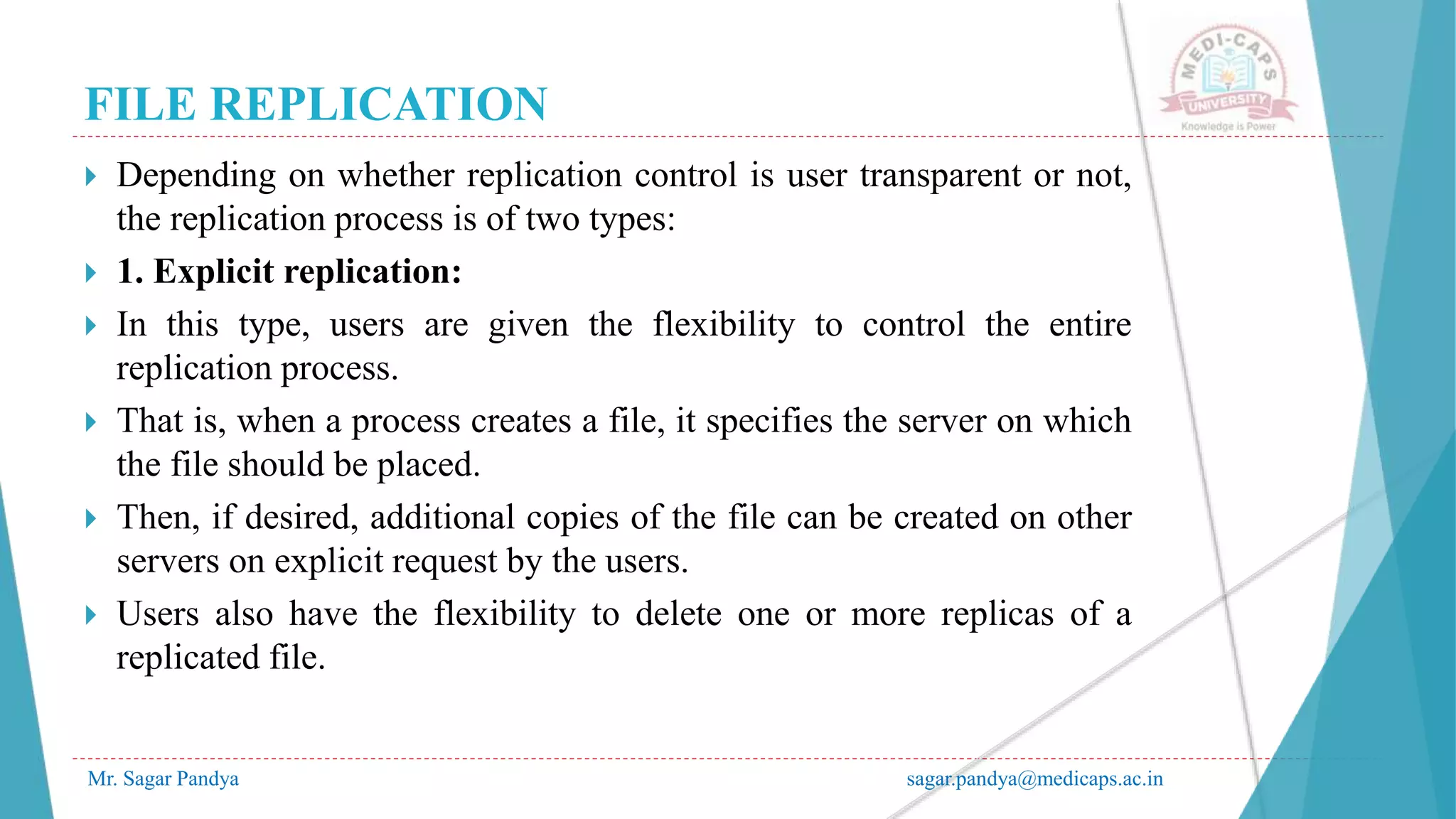 FILE REPLICATION
Mr. Sagar Pandya sagar.pandya@medicaps.ac.in
 Depending on whether replication control is user transparent or not,
the replication process is of two types:
 1. Explicit replication:
 In this type, users are given the flexibility to control the entire
replication process.
 That is, when a process creates a file, it specifies the server on which
the file should be placed.
 Then, if desired, additional copies of the file can be created on other
servers on explicit request by the users.
 Users also have the flexibility to delete one or more replicas of a
replicated file.
 
