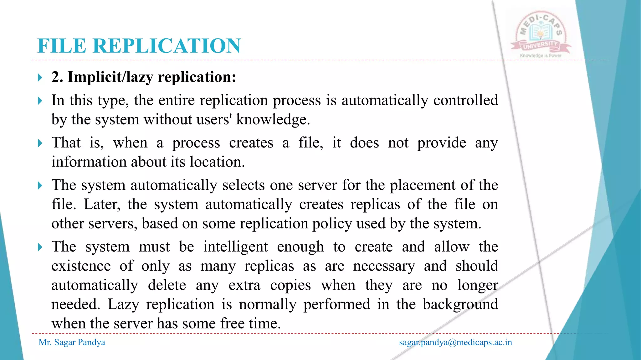 FILE REPLICATION
Mr. Sagar Pandya sagar.pandya@medicaps.ac.in
 2. Implicit/lazy replication:
 In this type, the entire replication process is automatically controlled
by the system without users' knowledge.
 That is, when a process creates a file, it does not provide any
information about its location.
 The system automatically selects one server for the placement of the
file. Later, the system automatically creates replicas of the file on
other servers, based on some replication policy used by the system.
 The system must be intelligent enough to create and allow the
existence of only as many replicas as are necessary and should
automatically delete any extra copies when they are no longer
needed. Lazy replication is normally performed in the background
when the server has some free time.
 
