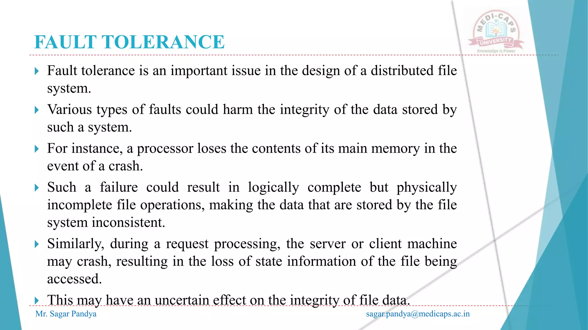 FAULT TOLERANCE
Mr. Sagar Pandya sagar.pandya@medicaps.ac.in
 Fault tolerance is an important issue in the design of a distributed file
system.
 Various types of faults could harm the integrity of the data stored by
such a system.
 For instance, a processor loses the contents of its main memory in the
event of a crash.
 Such a failure could result in logically complete but physically
incomplete file operations, making the data that are stored by the file
system inconsistent.
 Similarly, during a request processing, the server or client machine
may crash, resulting in the loss of state information of the file being
accessed.
 This may have an uncertain effect on the integrity of file data.
 