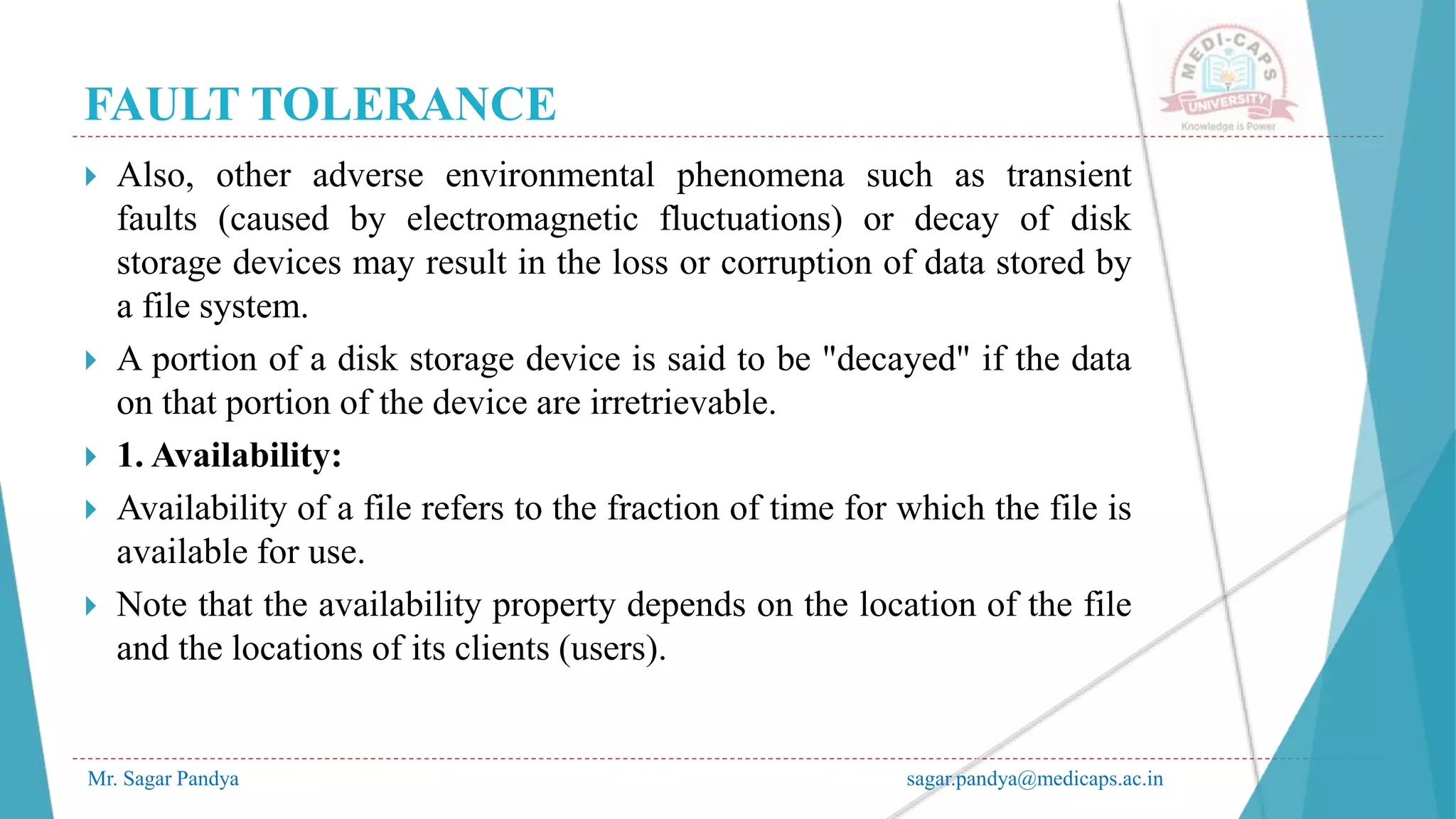 FAULT TOLERANCE
Mr. Sagar Pandya sagar.pandya@medicaps.ac.in
 Also, other adverse environmental phenomena such as transient
faults (caused by electromagnetic fluctuations) or decay of disk
storage devices may result in the loss or corruption of data stored by
a file system.
 A portion of a disk storage device is said to be "decayed" if the data
on that portion of the device are irretrievable.
 1. Availability:
 Availability of a file refers to the fraction of time for which the file is
available for use.
 Note that the availability property depends on the location of the file
and the locations of its clients (users).
 