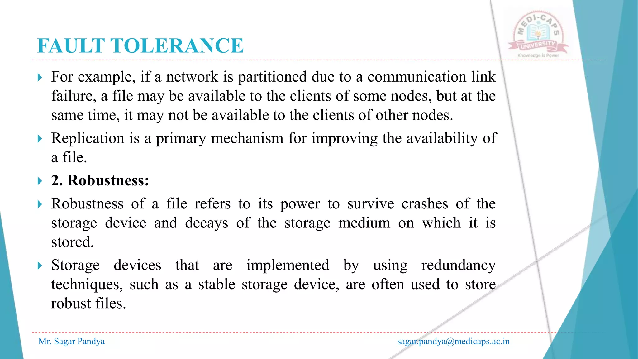 FAULT TOLERANCE
Mr. Sagar Pandya sagar.pandya@medicaps.ac.in
 For example, if a network is partitioned due to a communication link
failure, a file may be available to the clients of some nodes, but at the
same time, it may not be available to the clients of other nodes.
 Replication is a primary mechanism for improving the availability of
a file.
 2. Robustness:
 Robustness of a file refers to its power to survive crashes of the
storage device and decays of the storage medium on which it is
stored.
 Storage devices that are implemented by using redundancy
techniques, such as a stable storage device, are often used to store
robust files.
 