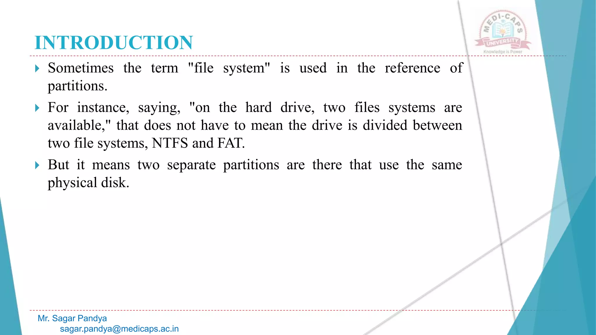 INTRODUCTION
 Sometimes the term "file system" is used in the reference of
partitions.
 For instance, saying, "on the hard drive, two files systems are
available," that does not have to mean the drive is divided between
two file systems, NTFS and FAT.
 But it means two separate partitions are there that use the same
physical disk.
Mr. Sagar Pandya
sagar.pandya@medicaps.ac.in
 