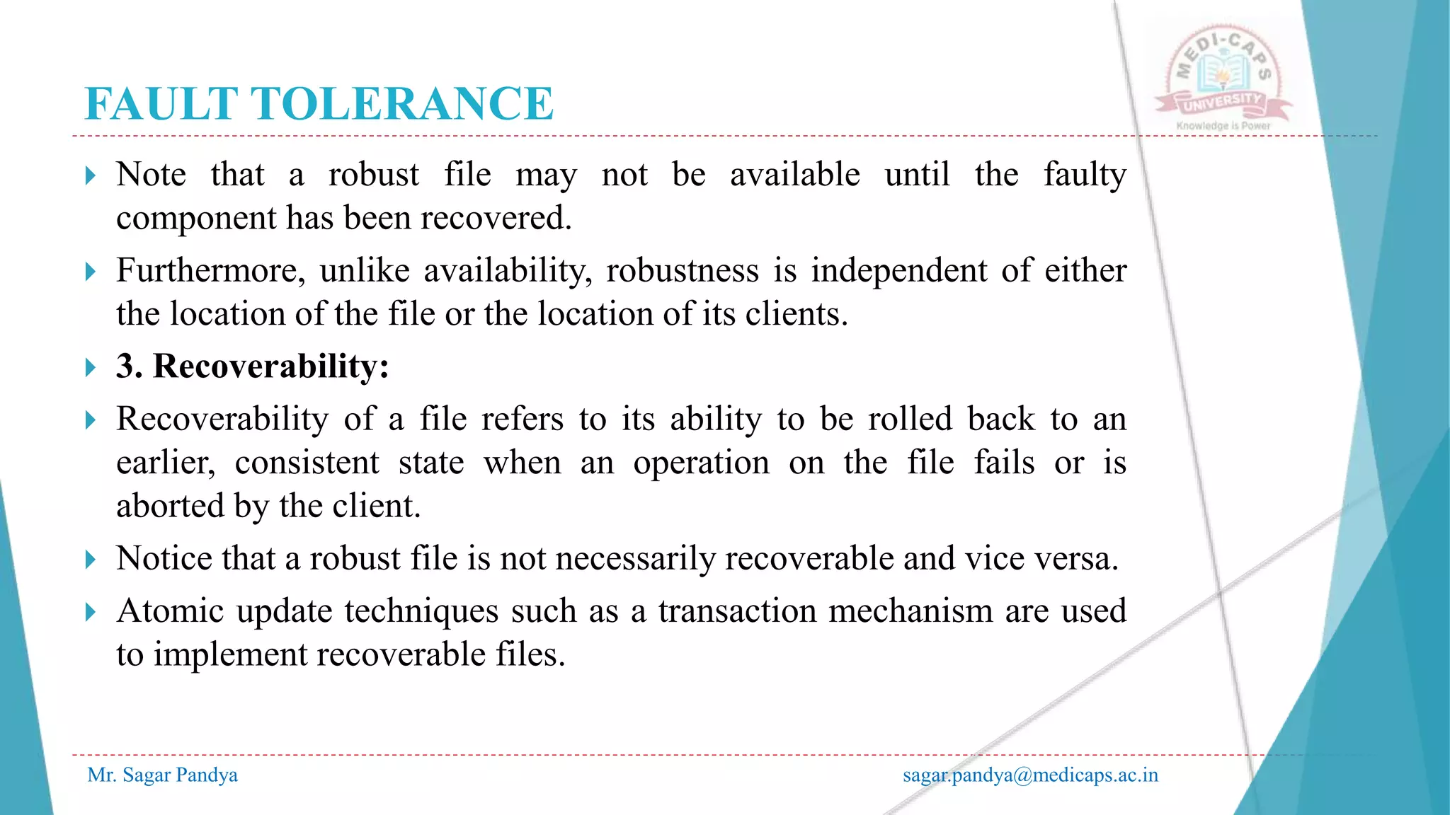 FAULT TOLERANCE
Mr. Sagar Pandya sagar.pandya@medicaps.ac.in
 Note that a robust file may not be available until the faulty
component has been recovered.
 Furthermore, unlike availability, robustness is independent of either
the location of the file or the location of its clients.
 3. Recoverability:
 Recoverability of a file refers to its ability to be rolled back to an
earlier, consistent state when an operation on the file fails or is
aborted by the client.
 Notice that a robust file is not necessarily recoverable and vice versa.
 Atomic update techniques such as a transaction mechanism are used
to implement recoverable files.
 