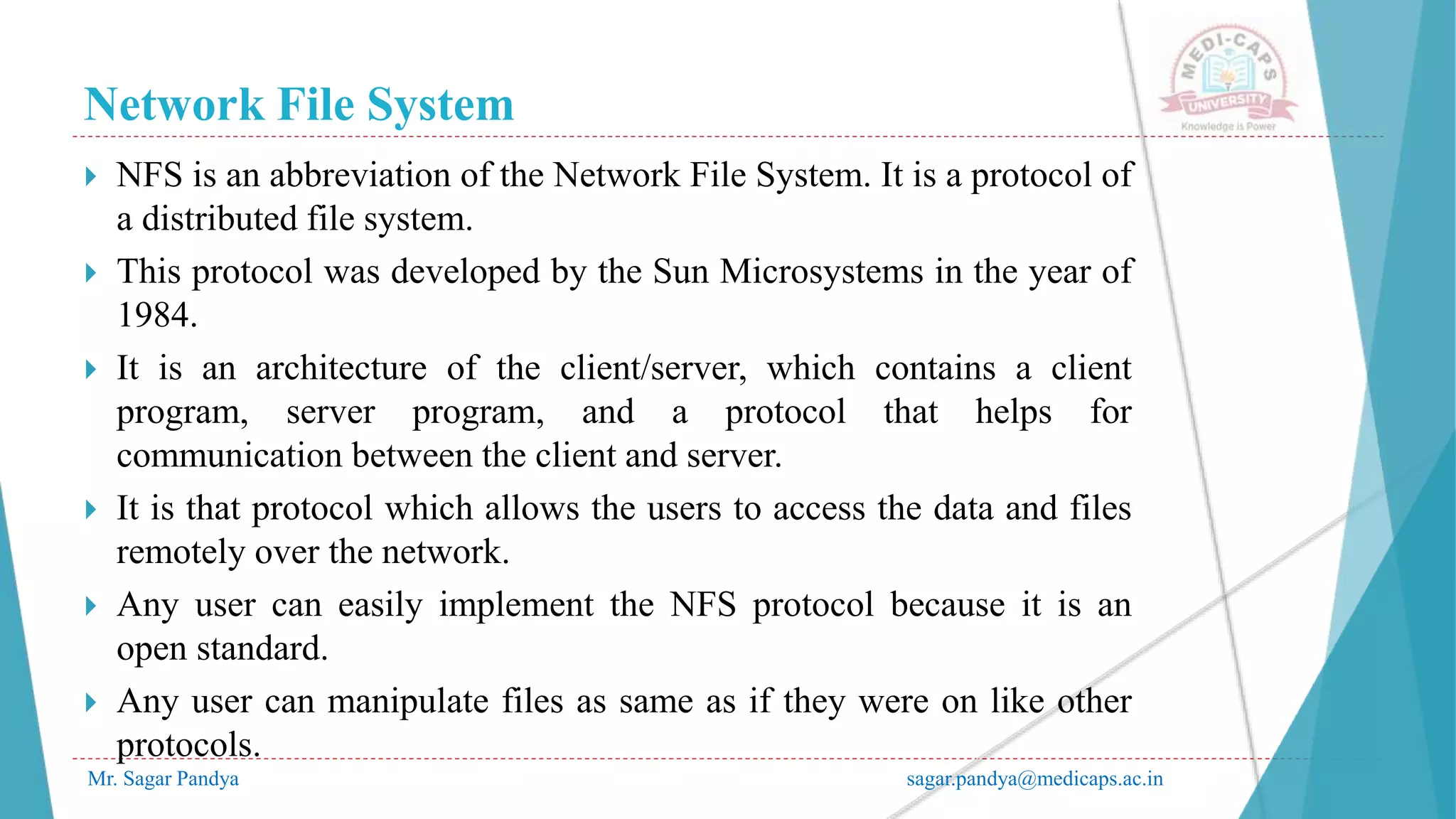 Network File System
Mr. Sagar Pandya sagar.pandya@medicaps.ac.in
 NFS is an abbreviation of the Network File System. It is a protocol of
a distributed file system.
 This protocol was developed by the Sun Microsystems in the year of
1984.
 It is an architecture of the client/server, which contains a client
program, server program, and a protocol that helps for
communication between the client and server.
 It is that protocol which allows the users to access the data and files
remotely over the network.
 Any user can easily implement the NFS protocol because it is an
open standard.
 Any user can manipulate files as same as if they were on like other
protocols.
 