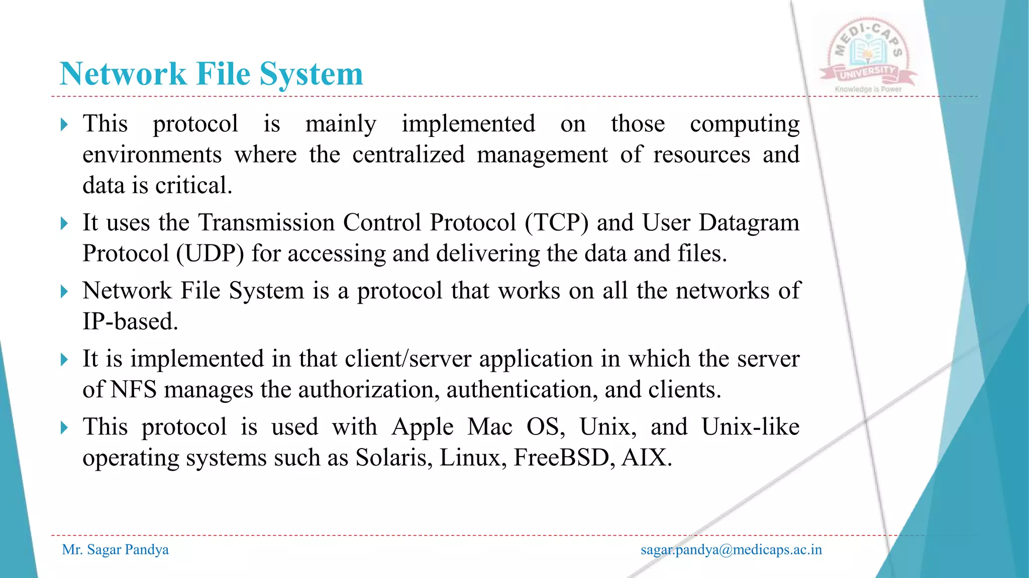 Network File System
Mr. Sagar Pandya sagar.pandya@medicaps.ac.in
 This protocol is mainly implemented on those computing
environments where the centralized management of resources and
data is critical.
 It uses the Transmission Control Protocol (TCP) and User Datagram
Protocol (UDP) for accessing and delivering the data and files.
 Network File System is a protocol that works on all the networks of
IP-based.
 It is implemented in that client/server application in which the server
of NFS manages the authorization, authentication, and clients.
 This protocol is used with Apple Mac OS, Unix, and Unix-like
operating systems such as Solaris, Linux, FreeBSD, AIX.
 