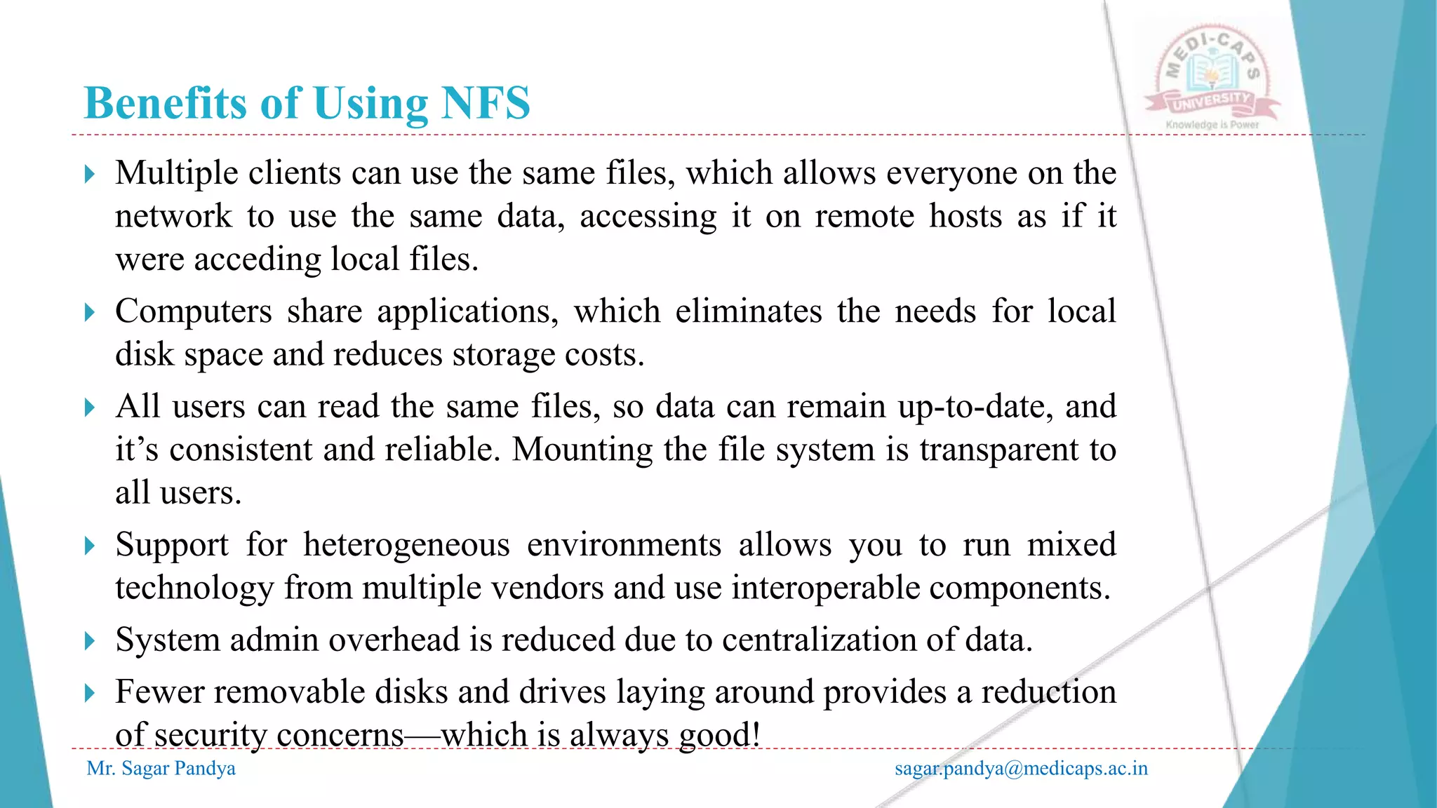 Benefits of Using NFS
Mr. Sagar Pandya sagar.pandya@medicaps.ac.in
 Multiple clients can use the same files, which allows everyone on the
network to use the same data, accessing it on remote hosts as if it
were acceding local files.
 Computers share applications, which eliminates the needs for local
disk space and reduces storage costs.
 All users can read the same files, so data can remain up-to-date, and
it’s consistent and reliable. Mounting the file system is transparent to
all users.
 Support for heterogeneous environments allows you to run mixed
technology from multiple vendors and use interoperable components.
 System admin overhead is reduced due to centralization of data.
 Fewer removable disks and drives laying around provides a reduction
of security concerns—which is always good!
 