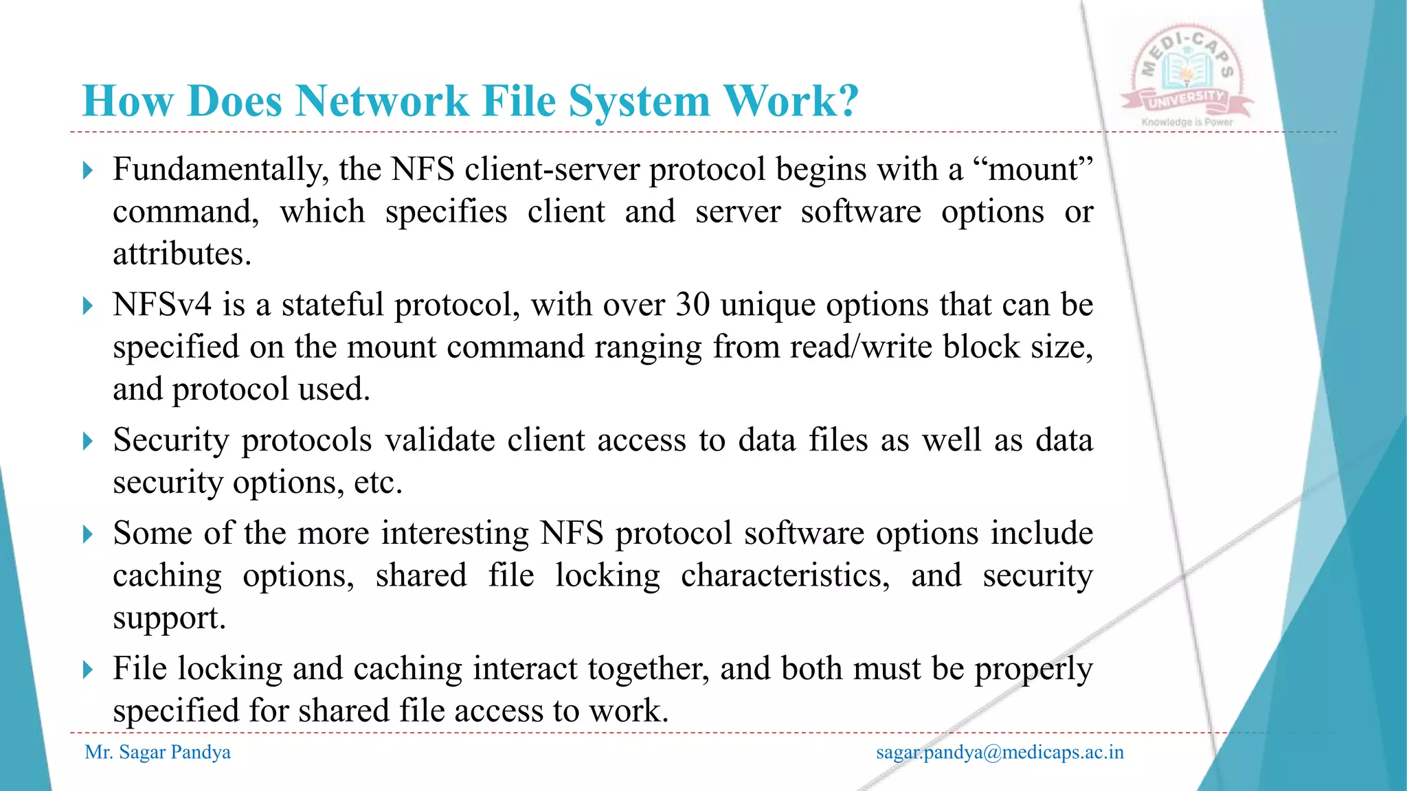 How Does Network File System Work?
Mr. Sagar Pandya sagar.pandya@medicaps.ac.in
 Fundamentally, the NFS client-server protocol begins with a “mount”
command, which specifies client and server software options or
attributes.
 NFSv4 is a stateful protocol, with over 30 unique options that can be
specified on the mount command ranging from read/write block size,
and protocol used.
 Security protocols validate client access to data files as well as data
security options, etc.
 Some of the more interesting NFS protocol software options include
caching options, shared file locking characteristics, and security
support.
 File locking and caching interact together, and both must be properly
specified for shared file access to work.
 