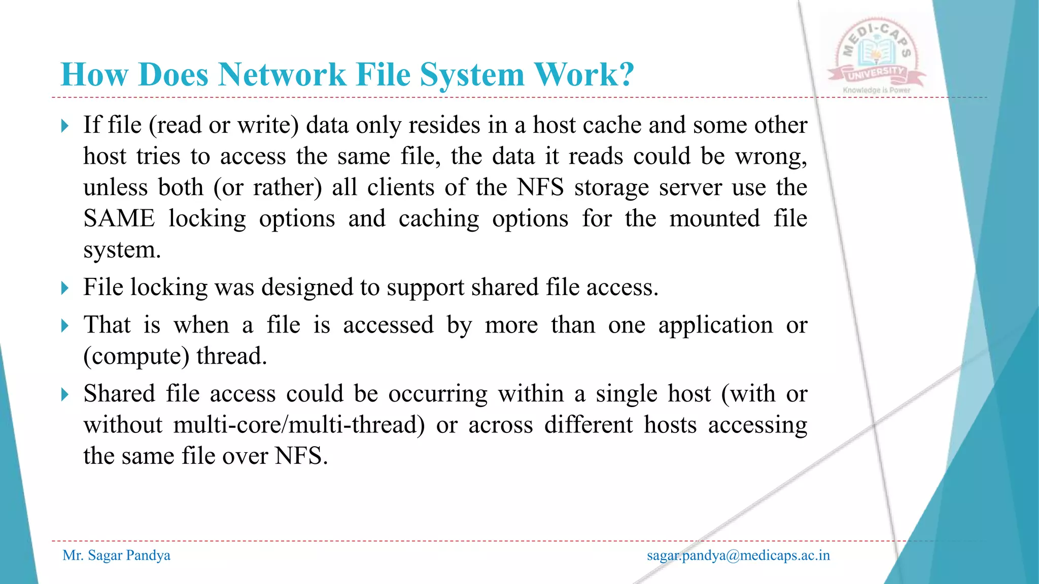 How Does Network File System Work?
Mr. Sagar Pandya sagar.pandya@medicaps.ac.in
 If file (read or write) data only resides in a host cache and some other
host tries to access the same file, the data it reads could be wrong,
unless both (or rather) all clients of the NFS storage server use the
SAME locking options and caching options for the mounted file
system.
 File locking was designed to support shared file access.
 That is when a file is accessed by more than one application or
(compute) thread.
 Shared file access could be occurring within a single host (with or
without multi-core/multi-thread) or across different hosts accessing
the same file over NFS.
 