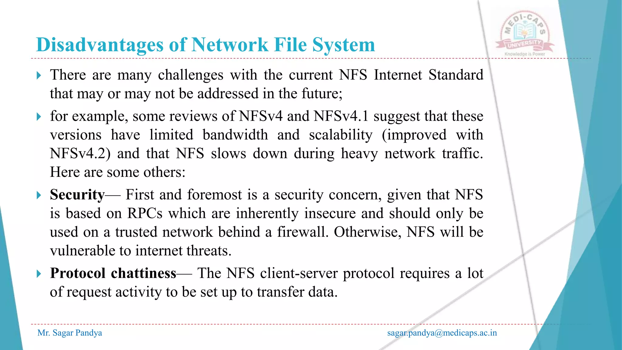 Disadvantages of Network File System
Mr. Sagar Pandya sagar.pandya@medicaps.ac.in
 There are many challenges with the current NFS Internet Standard
that may or may not be addressed in the future;
 for example, some reviews of NFSv4 and NFSv4.1 suggest that these
versions have limited bandwidth and scalability (improved with
NFSv4.2) and that NFS slows down during heavy network traffic.
Here are some others:
 Security— First and foremost is a security concern, given that NFS
is based on RPCs which are inherently insecure and should only be
used on a trusted network behind a firewall. Otherwise, NFS will be
vulnerable to internet threats.
 Protocol chattiness— The NFS client-server protocol requires a lot
of request activity to be set up to transfer data.
 
