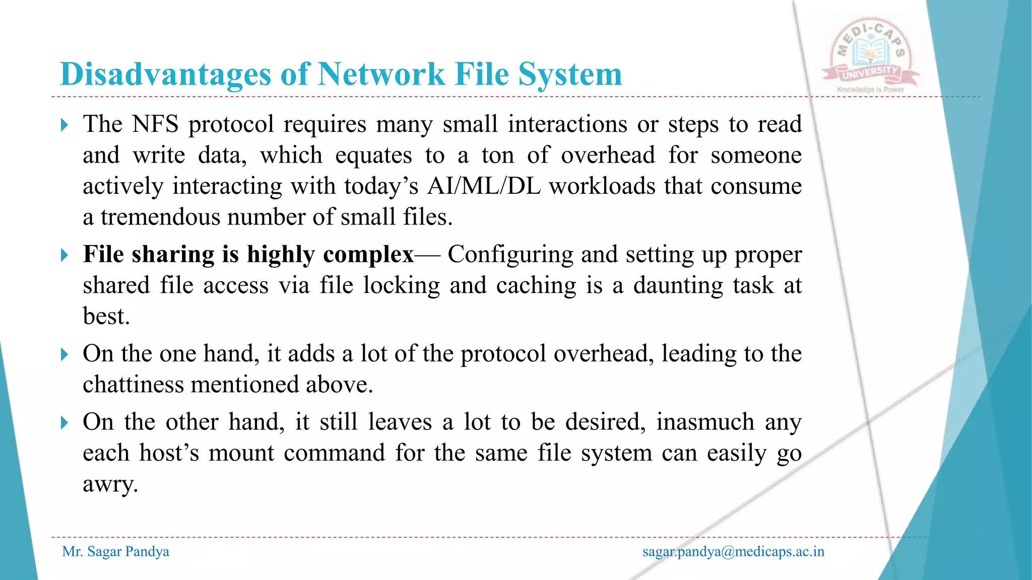 Disadvantages of Network File System
Mr. Sagar Pandya sagar.pandya@medicaps.ac.in
 The NFS protocol requires many small interactions or steps to read
and write data, which equates to a ton of overhead for someone
actively interacting with today’s AI/ML/DL workloads that consume
a tremendous number of small files.
 File sharing is highly complex— Configuring and setting up proper
shared file access via file locking and caching is a daunting task at
best.
 On the one hand, it adds a lot of the protocol overhead, leading to the
chattiness mentioned above.
 On the other hand, it still leaves a lot to be desired, inasmuch any
each host’s mount command for the same file system can easily go
awry.
 