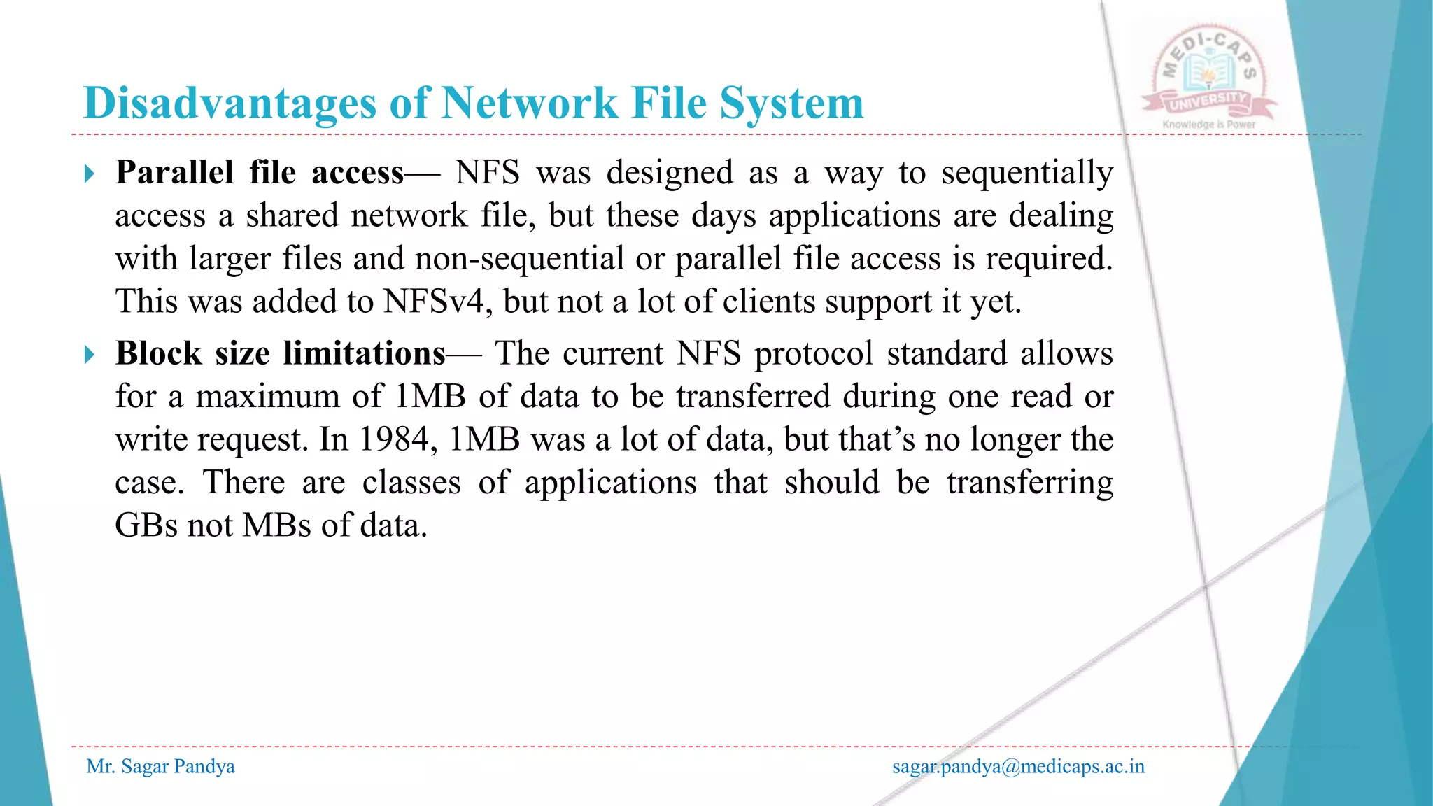 Disadvantages of Network File System
Mr. Sagar Pandya sagar.pandya@medicaps.ac.in
 Parallel file access— NFS was designed as a way to sequentially
access a shared network file, but these days applications are dealing
with larger files and non-sequential or parallel file access is required.
This was added to NFSv4, but not a lot of clients support it yet.
 Block size limitations— The current NFS protocol standard allows
for a maximum of 1MB of data to be transferred during one read or
write request. In 1984, 1MB was a lot of data, but that’s no longer the
case. There are classes of applications that should be transferring
GBs not MBs of data.
 