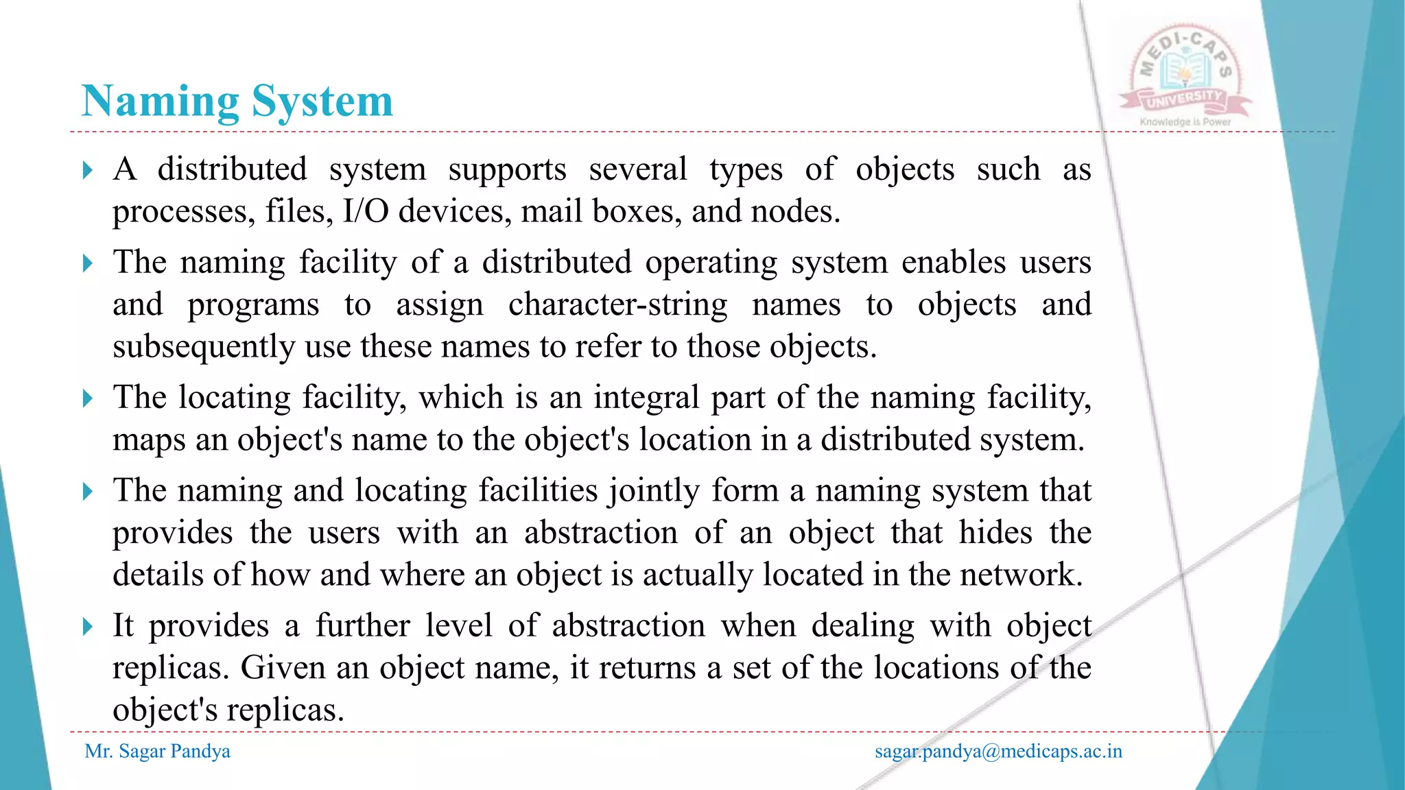 Naming System
Mr. Sagar Pandya sagar.pandya@medicaps.ac.in
 A distributed system supports several types of objects such as
processes, files, I/O devices, mail boxes, and nodes.
 The naming facility of a distributed operating system enables users
and programs to assign character-string names to objects and
subsequently use these names to refer to those objects.
 The locating facility, which is an integral part of the naming facility,
maps an object's name to the object's location in a distributed system.
 The naming and locating facilities jointly form a naming system that
provides the users with an abstraction of an object that hides the
details of how and where an object is actually located in the network.
 It provides a further level of abstraction when dealing with object
replicas. Given an object name, it returns a set of the locations of the
object's replicas.
 