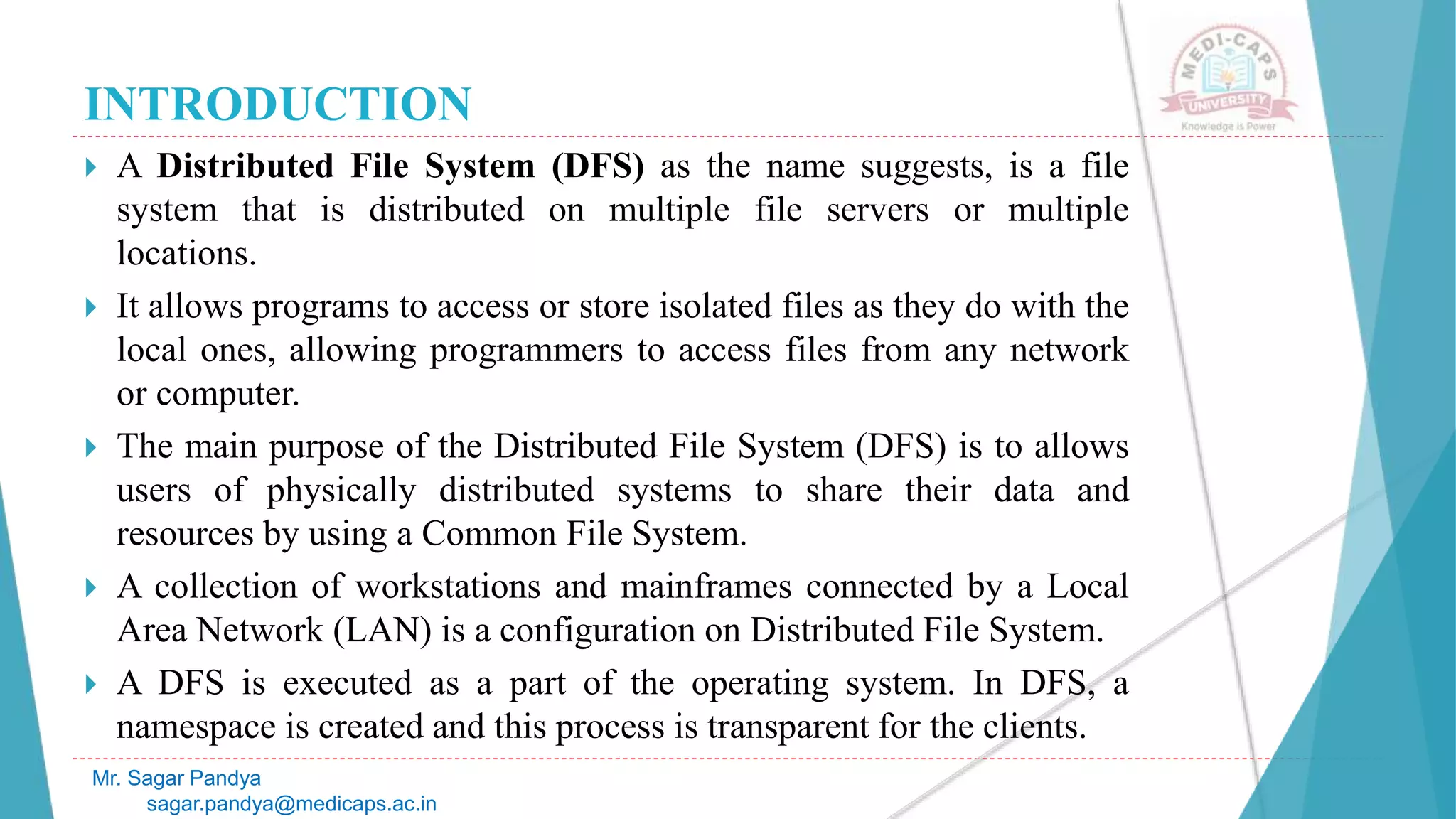 INTRODUCTION
 A Distributed File System (DFS) as the name suggests, is a file
system that is distributed on multiple file servers or multiple
locations.
 It allows programs to access or store isolated files as they do with the
local ones, allowing programmers to access files from any network
or computer.
 The main purpose of the Distributed File System (DFS) is to allows
users of physically distributed systems to share their data and
resources by using a Common File System.
 A collection of workstations and mainframes connected by a Local
Area Network (LAN) is a configuration on Distributed File System.
 A DFS is executed as a part of the operating system. In DFS, a
namespace is created and this process is transparent for the clients.
Mr. Sagar Pandya
sagar.pandya@medicaps.ac.in
 