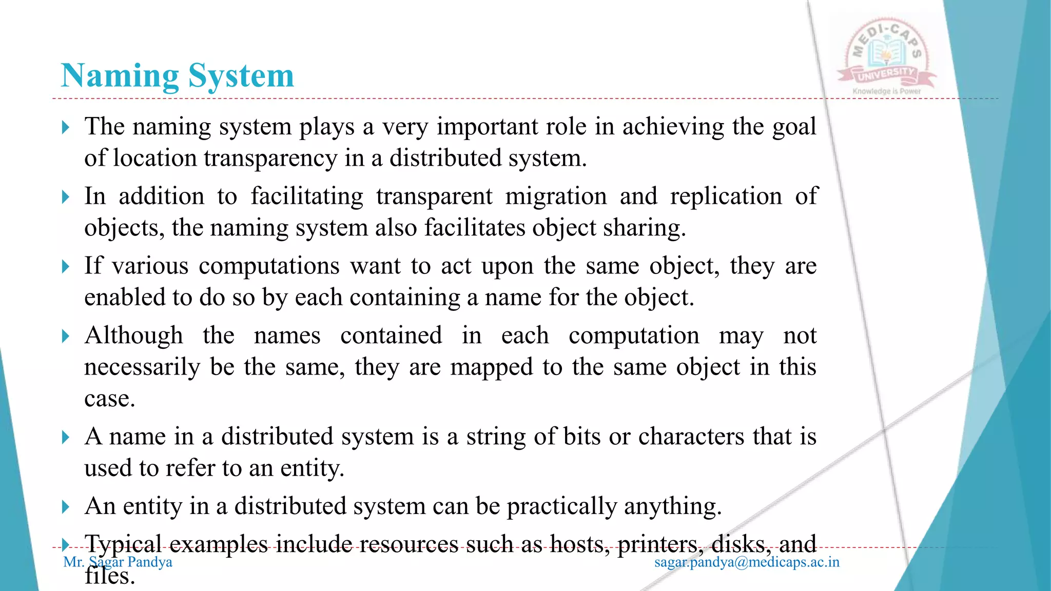 Naming System
Mr. Sagar Pandya sagar.pandya@medicaps.ac.in
 The naming system plays a very important role in achieving the goal
of location transparency in a distributed system.
 In addition to facilitating transparent migration and replication of
objects, the naming system also facilitates object sharing.
 If various computations want to act upon the same object, they are
enabled to do so by each containing a name for the object.
 Although the names contained in each computation may not
necessarily be the same, they are mapped to the same object in this
case.
 A name in a distributed system is a string of bits or characters that is
used to refer to an entity.
 An entity in a distributed system can be practically anything.
 Typical examples include resources such as hosts, printers, disks, and
files.
 
