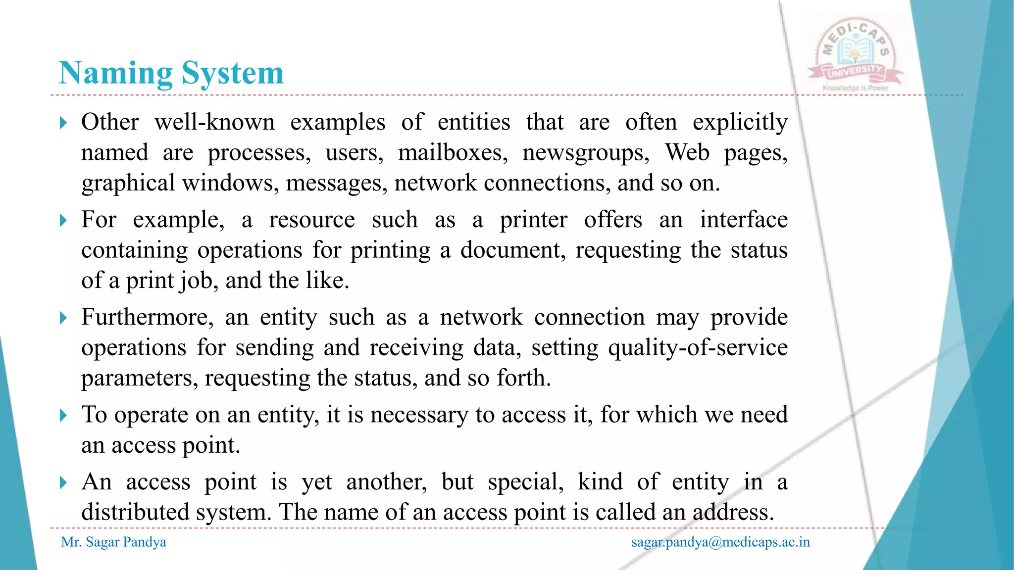 Naming System
Mr. Sagar Pandya sagar.pandya@medicaps.ac.in
 Other well-known examples of entities that are often explicitly
named are processes, users, mailboxes, newsgroups, Web pages,
graphical windows, messages, network connections, and so on.
 For example, a resource such as a printer offers an interface
containing operations for printing a document, requesting the status
of a print job, and the like.
 Furthermore, an entity such as a network connection may provide
operations for sending and receiving data, setting quality-of-service
parameters, requesting the status, and so forth.
 To operate on an entity, it is necessary to access it, for which we need
an access point.
 An access point is yet another, but special, kind of entity in a
distributed system. The name of an access point is called an address.
 