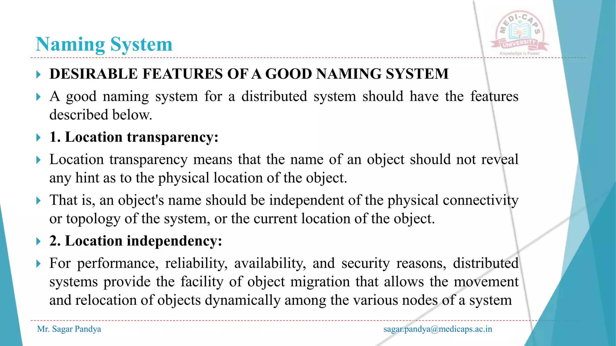 Naming System
Mr. Sagar Pandya sagar.pandya@medicaps.ac.in
 DESIRABLE FEATURES OF A GOOD NAMING SYSTEM
 A good naming system for a distributed system should have the features
described below.
 1. Location transparency:
 Location transparency means that the name of an object should not reveal
any hint as to the physical location of the object.
 That is, an object's name should be independent of the physical connectivity
or topology of the system, or the current location of the object.
 2. Location independency:
 For performance, reliability, availability, and security reasons, distributed
systems provide the facility of object migration that allows the movement
and relocation of objects dynamically among the various nodes of a system
 