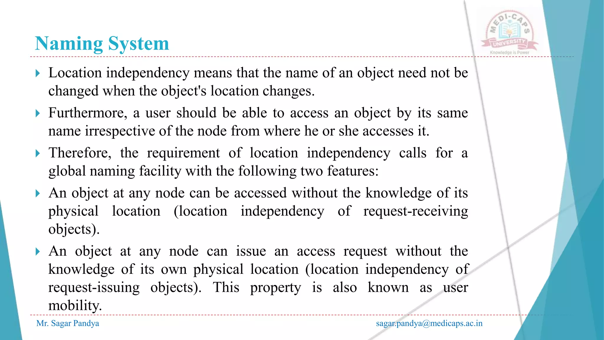 Naming System
Mr. Sagar Pandya sagar.pandya@medicaps.ac.in
 Location independency means that the name of an object need not be
changed when the object's location changes.
 Furthermore, a user should be able to access an object by its same
name irrespective of the node from where he or she accesses it.
 Therefore, the requirement of location independency calls for a
global naming facility with the following two features:
 An object at any node can be accessed without the knowledge of its
physical location (location independency of request-receiving
objects).
 An object at any node can issue an access request without the
knowledge of its own physical location (location independency of
request-issuing objects). This property is also known as user
mobility.
 