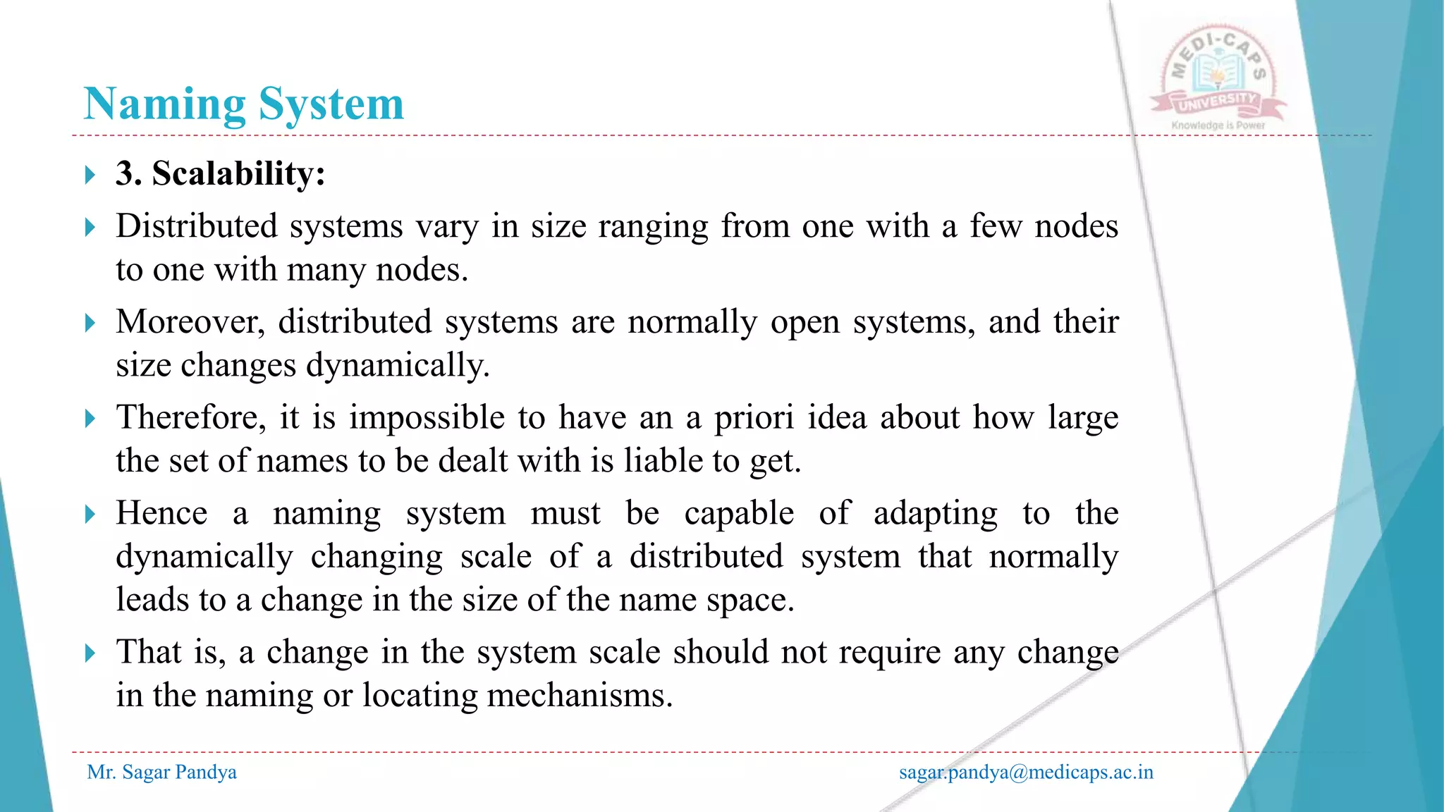 Naming System
Mr. Sagar Pandya sagar.pandya@medicaps.ac.in
 3. Scalability:
 Distributed systems vary in size ranging from one with a few nodes
to one with many nodes.
 Moreover, distributed systems are normally open systems, and their
size changes dynamically.
 Therefore, it is impossible to have an a priori idea about how large
the set of names to be dealt with is liable to get.
 Hence a naming system must be capable of adapting to the
dynamically changing scale of a distributed system that normally
leads to a change in the size of the name space.
 That is, a change in the system scale should not require any change
in the naming or locating mechanisms.
 