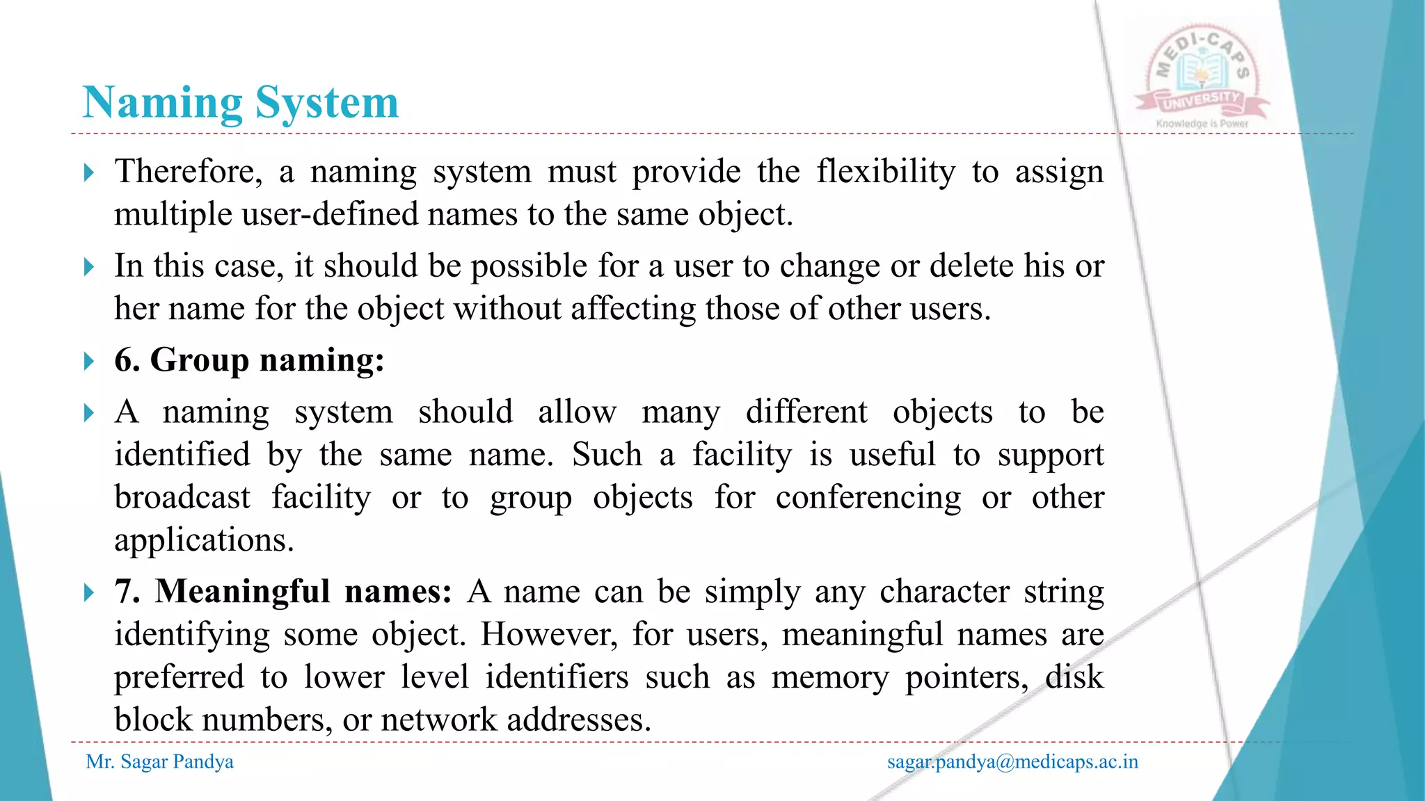 Naming System
Mr. Sagar Pandya sagar.pandya@medicaps.ac.in
 Therefore, a naming system must provide the flexibility to assign
multiple user-defined names to the same object.
 In this case, it should be possible for a user to change or delete his or
her name for the object without affecting those of other users.
 6. Group naming:
 A naming system should allow many different objects to be
identified by the same name. Such a facility is useful to support
broadcast facility or to group objects for conferencing or other
applications.
 7. Meaningful names: A name can be simply any character string
identifying some object. However, for users, meaningful names are
preferred to lower level identifiers such as memory pointers, disk
block numbers, or network addresses.
 