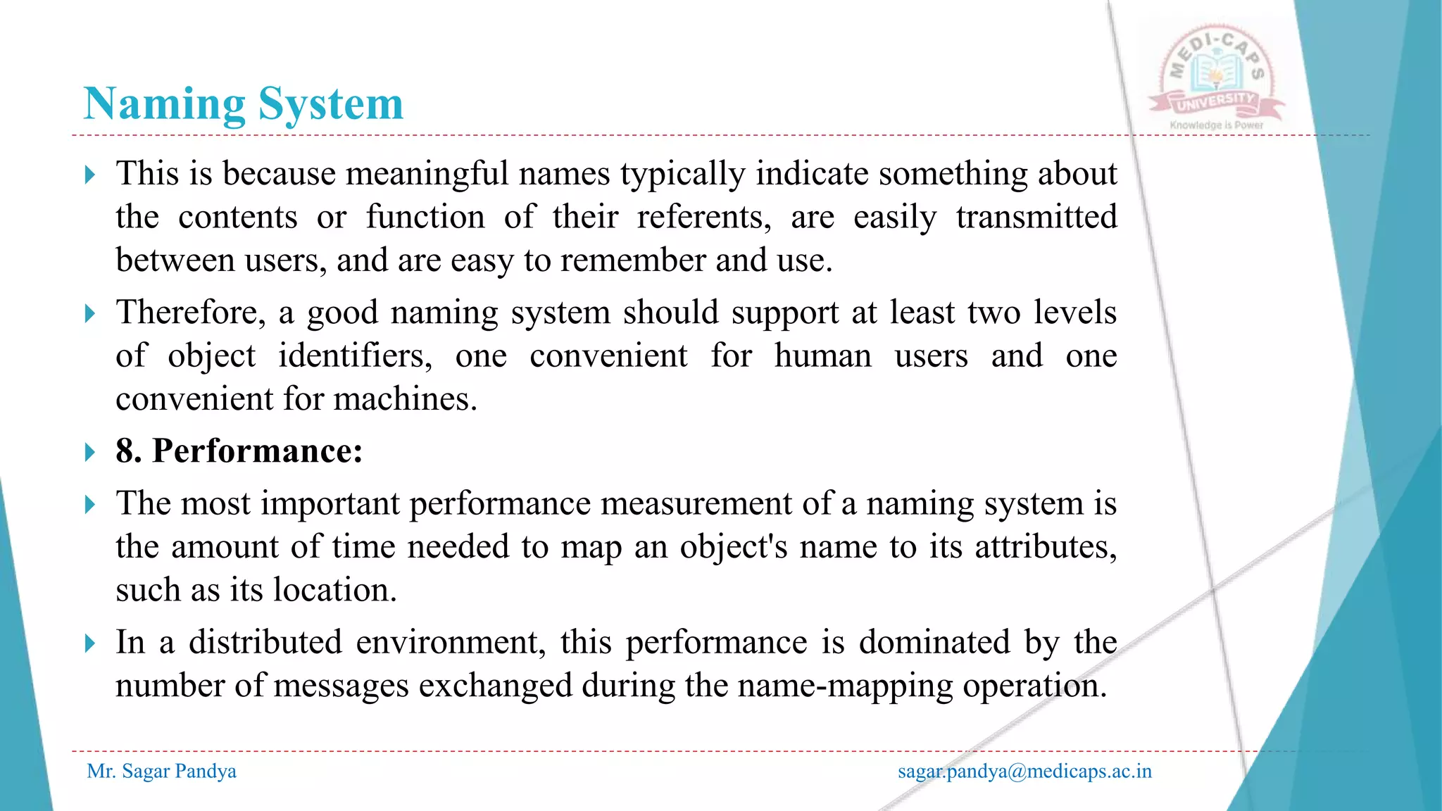 Naming System
Mr. Sagar Pandya sagar.pandya@medicaps.ac.in
 This is because meaningful names typically indicate something about
the contents or function of their referents, are easily transmitted
between users, and are easy to remember and use.
 Therefore, a good naming system should support at least two levels
of object identifiers, one convenient for human users and one
convenient for machines.
 8. Performance:
 The most important performance measurement of a naming system is
the amount of time needed to map an object's name to its attributes,
such as its location.
 In a distributed environment, this performance is dominated by the
number of messages exchanged during the name-mapping operation.
 