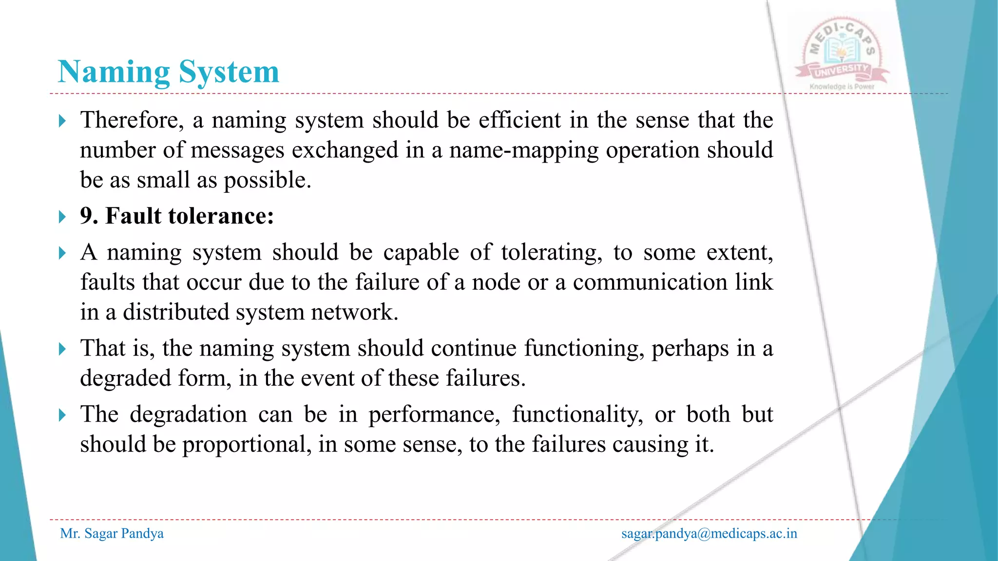 Naming System
Mr. Sagar Pandya sagar.pandya@medicaps.ac.in
 Therefore, a naming system should be efficient in the sense that the
number of messages exchanged in a name-mapping operation should
be as small as possible.
 9. Fault tolerance:
 A naming system should be capable of tolerating, to some extent,
faults that occur due to the failure of a node or a communication link
in a distributed system network.
 That is, the naming system should continue functioning, perhaps in a
degraded form, in the event of these failures.
 The degradation can be in performance, functionality, or both but
should be proportional, in some sense, to the failures causing it.
 
