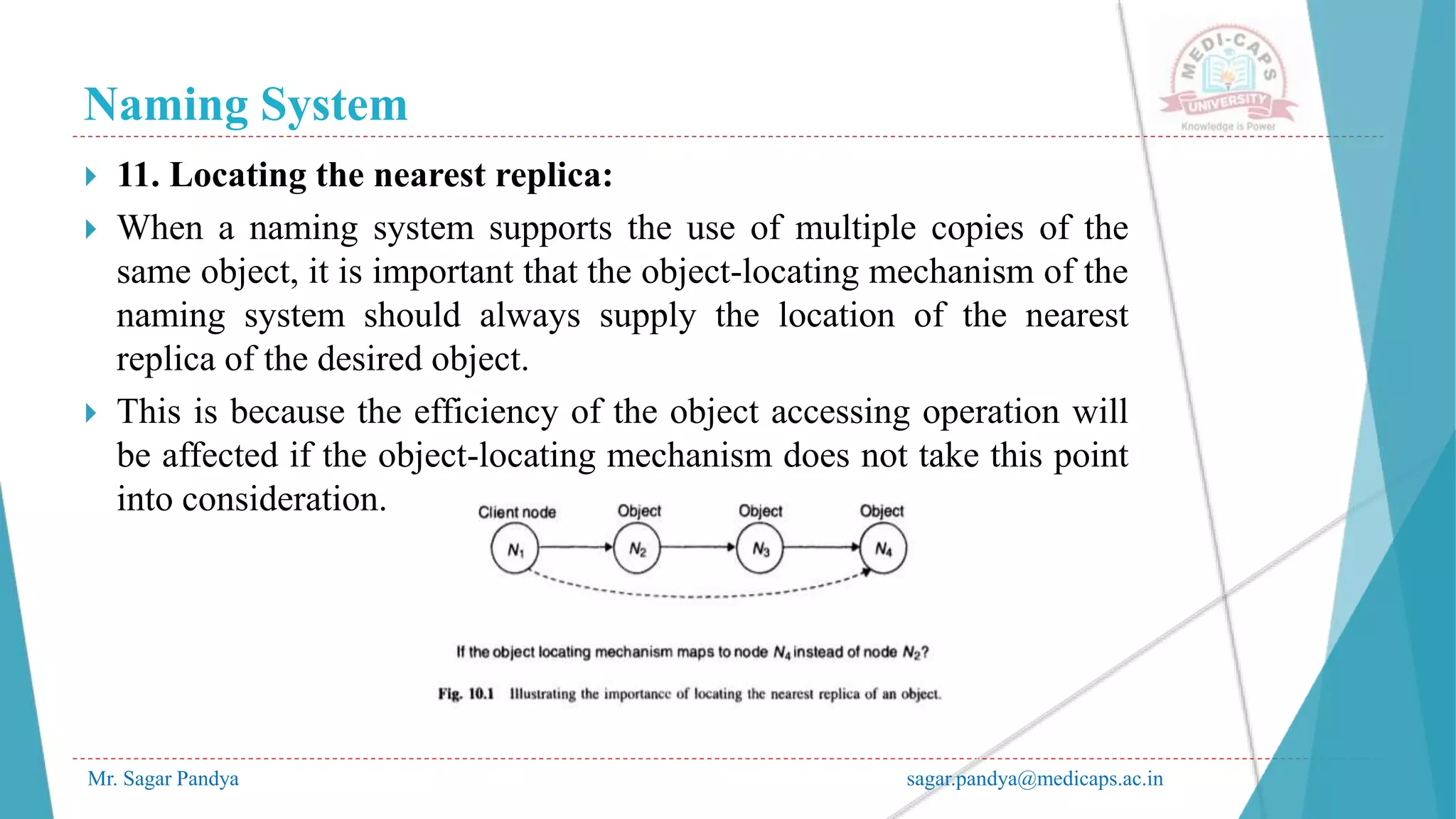 Naming System
Mr. Sagar Pandya sagar.pandya@medicaps.ac.in
 11. Locating the nearest replica:
 When a naming system supports the use of multiple copies of the
same object, it is important that the object-locating mechanism of the
naming system should always supply the location of the nearest
replica of the desired object.
 This is because the efficiency of the object accessing operation will
be affected if the object-locating mechanism does not take this point
into consideration.
 