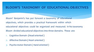 Bloom’ Benjamin’s has put forward a taxonomy of educational
objectives, which provides a practical framework within which
educational objectives could be organized and measured. In his taxonomy
Bloom divided educational objectives into three domains. These are:
1. Cognitive Domain (Head oriented )
2. Affective Domain ( Heart oriented )
3. Psycho-motor Domain ( Hand oriented )
BLOOM’S TAXONOMY OF EDUCATIONAL OBJECTIVES
 