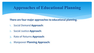 There are four major approaches to educational planning.
1. Social Demand Approach:
2. Social Justice Approach:
3. Rate of Returns Approach:
4. Manpower Planning Approach:
Approaches of Educational Planning
 