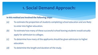 In this method are involved the following steps:
(a) To estimate the proportion of students completing school education and are likely
to enter into higher education.
(b) To estimate how many of these successful school leaving students would actually
apply for admission to colleges.
(c) To determine how many of the applicants should be given admission to higher
education.
(d) To determine the length and duration of the study.
1. Social Demand Approach:
 