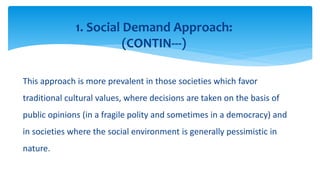 This approach is more prevalent in those societies which favor
traditional cultural values, where decisions are taken on the basis of
public opinions (in a fragile polity and sometimes in a democracy) and
in societies where the social environment is generally pessimistic in
nature.
1. Social Demand Approach:
(CONTIN---)
 