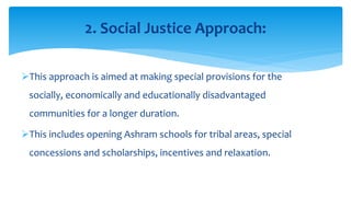 This approach is aimed at making special provisions for the
socially, economically and educationally disadvantaged
communities for a longer duration.
This includes opening Ashram schools for tribal areas, special
concessions and scholarships, incentives and relaxation.
2. Social Justice Approach:
 