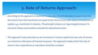  According to this approach, investment in education should take place in such a way that
the returns from the investment are equal to the returns from other kinds of investment of
capital, e.g., investment in industry. This principle is known as ‘equi-marginal returns’ in
economic theory and could be extended to educational sector.
 This approach treats education as an investment in human capital and uses rate of returns
as a criterion in allocation of financial resources. The approach implies that if the rate of
return is low, expenditure on education should be curtailed.
3. Rate of Returns Approach:
 