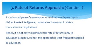 An educated person’s earnings or rate of returns depend upon
his/her innate intelligence, parental socio-economic status,
motivation and aspirations.
Hence, it is not easy to attribute the rate of returns only to
education acquired. Hence, this approach is least frequently applied
to education.
3. Rate of Returns Approach: (Contin---)
 