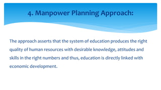 The approach asserts that the system of education produces the right
quality of human resources with desirable knowledge, attitudes and
skills in the right numbers and thus, education is directly linked with
economic development.
4. Manpower Planning Approach:
 