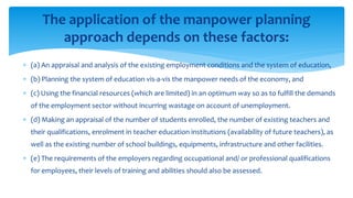  (a) An appraisal and analysis of the existing employment conditions and the system of education,
 (b) Planning the system of education vis-a-vis the manpower needs of the economy, and
 (c) Using the financial resources (which are limited) in an optimum way so as to fulfill the demands
of the employment sector without incurring wastage on account of unemployment.
 (d) Making an appraisal of the number of students enrolled, the number of existing teachers and
their qualifications, enrolment in teacher education institutions (availability of future teachers), as
well as the existing number of school buildings, equipments, infrastructure and other facilities.
 (e) The requirements of the employers regarding occupational and/ or professional qualifications
for employees, their levels of training and abilities should also be assessed.
The application of the manpower planning
approach depends on these factors:
 