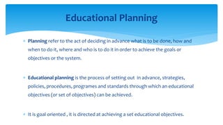  Planning refer to the act of deciding in advance what is to be done, how and
when to do it, where and who is to do it in order to achieve the goals or
objectives or the system.
 Educational planning is the process of setting out in advance, strategies,
policies, procedures, programes and standards through which an educational
objectives (or set of objectives) can be achieved.
 It is goal oriented , it is directed at achieving a set educational objectives.
Educational Planning
 