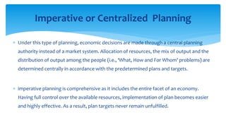  Under this type of planning, economic decisions are made through a central planning
authority instead of a market system. Allocation of resources, the mix of output and the
distribution of output among the people (i.e., ‘What, How and For Whom’ problems) are
determined centrally in accordance with the predetermined plans and targets.
 imperative planning is comprehensive as it includes the entire facet of an economy.
Having full control over the available resources, implementation of plan becomes easier
and highly effective. As a result, plan targets never remain unfulfilled.
Imperative or Centralized Planning
 