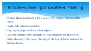  This type of planning is done at the local level or at the grass root level of the
society.
 Local people determine priorities.
 They prepare projects with the help of experts.
 Funds are allocated for the completion of local projects by the government.
 Pakistan has started this type of planning with the help of district Nazims of the
concerned areas.
Indicative planning or Local level Planning
 