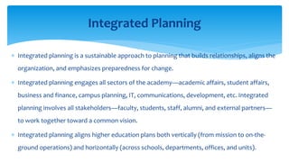  Integrated planning is a sustainable approach to planning that builds relationships, aligns the
organization, and emphasizes preparedness for change.
 Integrated planning engages all sectors of the academy—academic affairs, student affairs,
business and finance, campus planning, IT, communications, development, etc. Integrated
planning involves all stakeholders—faculty, students, staff, alumni, and external partners—
to work together toward a common vision.
 Integrated planning aligns higher education plans both vertically (from mission to on-the-
ground operations) and horizontally (across schools, departments, offices, and units).
Integrated Planning
 
