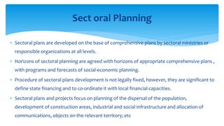  Sectoral plans are developed on the base of comprehensive plans by sectoral ministries or
responsible organizations at all levels.
 Horizons of sectoral planning are agreed with horizons of appropriate comprehensive plans ,
with programs and forecasts of social-economic planning.
 Procedure of sectoral plans development is not legally fixed, however, they are significant to
define state financing and to co-ordinate it with local financial capacities.
 Sectoral plans and projects focus on planning of the dispersal of the population,
development of construction areas, industrial and social infrastructure and allocation of
communications, objects on the relevant territory; etc
Sect oral Planning
 