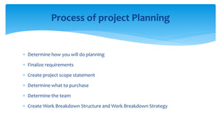  Determine how you will do planning
 Finalize requirements
 Create project scope statement
 Determine what to purchase
 Determine the team
 Create Work Breakdown Structure and Work Breakdown Strategy
Process of project Planning
 