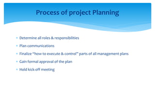  Determine all roles & responsibilities
 Plan communications
 Finalize “how to execute & control” parts of all management plans
 Gain formal approval of the plan
 Hold kick-off meeting
Process of project Planning
 