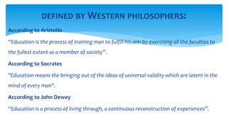 According to Aristotle
“Education is the process of training man to fulfill his aim by exercising all the faculties to
the fullest extent as a member of society”.
According to Socrates
"Education means the bringing out of the ideas of universal validity which are latent in the
mind of every man".
According to John Dewey
“Education is a process of living through, a continuous reconstruction of experiences”.
DEFINED BY WESTERN PHILOSOPHERS:
 