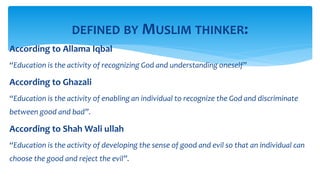 According to Allama Iqbal
“Education is the activity of recognizing God and understanding oneself”
According to Ghazali
“Education is the activity of enabling an individual to recognize the God and discriminate
between good and bad”.
According to Shah Wali ullah
“Education is the activity of developing the sense of good and evil so that an individual can
choose the good and reject the evil”.
DEFINED BY MUSLIM THINKER:
 