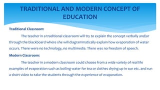 TRADITIONAL AND MODERN CONCEPT OF
EDUCATION
Traditional Classroom:
The teacher in a traditional classroom will try to explain the concept verbally and/or
through the blackboard where she will diagrammatically explain how evaporation of water
occurs. There were no technology, no multimedia. There was no freedom of speech.
Modern Classroom:
The teacher in a modern classroom could choose from a wide variety of real life
examples of evaporation such as boiling water for tea or clothes drying up in sun etc. and run
a short video to take the students through the experience of evaporation.
 