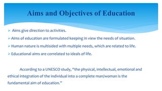  Aims give direction to activities.
Aims of education are formulated keeping in view the needs of situation.
Human nature is multisided with multiple needs, which are related to life.
Educational aims are correlated to ideals of life.
According to a UNESCO study, “the physical, intellectual, emotional and
ethical integration of the individual into a complete man/woman is the
fundamental aim of education.”
Aims and Objectives of Education
 