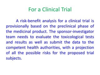 For a Clinical Trial
A risk-benefit analysis for a clinical trial is
provisionally based on the preclinical phase of
the medicinal product. The sponsor-investigator
team needs to evaluate the toxicological tests
and results as well as submit the data to the
competent health authorities, with a projection
of all the possible risks for the proposed trial
subjects.
 