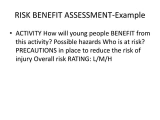 RISK BENEFIT ASSESSMENT-Example
• ACTIVITY How will young people BENEFIT from
this activity? Possible hazards Who is at risk?
PRECAUTIONS in place to reduce the risk of
injury Overall risk RATING: L/M/H
 