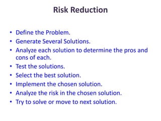 Risk Reduction
• Define the Problem.
• Generate Several Solutions.
• Analyze each solution to determine the pros and
cons of each.
• Test the solutions.
• Select the best solution.
• Implement the chosen solution.
• Analyze the risk in the chosen solution.
• Try to solve or move to next solution.
 