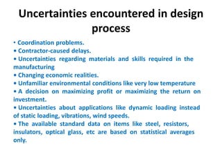 Uncertainties encountered in design
process
• Coordination problems.
• Contractor-caused delays.
• Uncertainties regarding materials and skills required in the
manufacturing
• Changing economic realities.
• Unfamiliar environmental conditions like very low temperature
• A decision on maximizing profit or maximizing the return on
investment.
• Uncertainties about applications like dynamic loading instead
of static loading, vibrations, wind speeds.
• The available standard data on items like steel, resistors,
insulators, optical glass, etc are based on statistical averages
only.
 